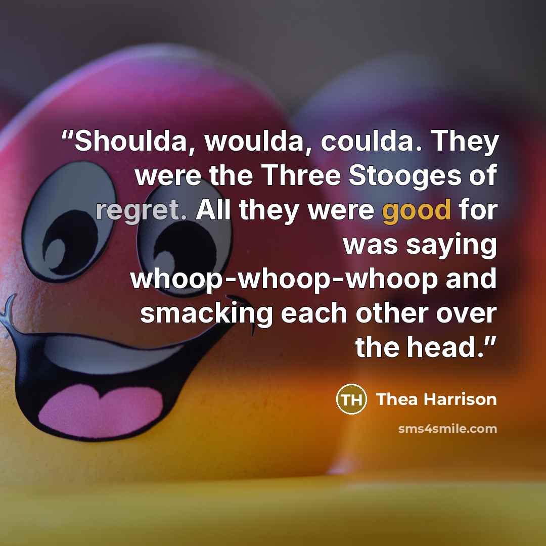 “Shoulda, woulda, coulda. They were the Three Stooges of regret. All they were good for was saying whoop-whoop-whoop and smacking each other over the head.” quote by Thea Harrison