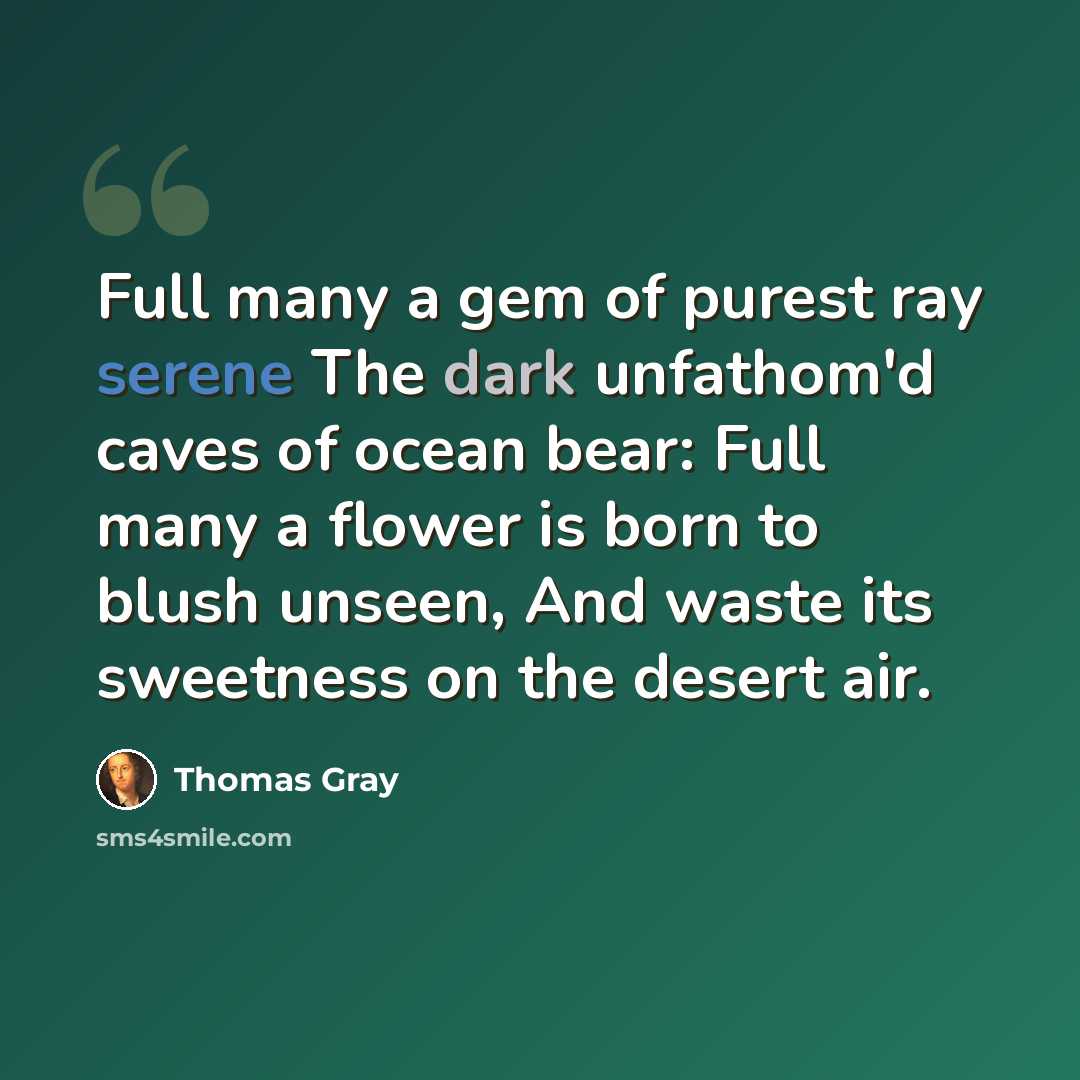“Full many a gem of purest ray serene The dark unfathom'd caves of ocean bear: Full many a flower is born to blush unseen, And waste its sweetness on the desert air.” quote by Thomas Gray