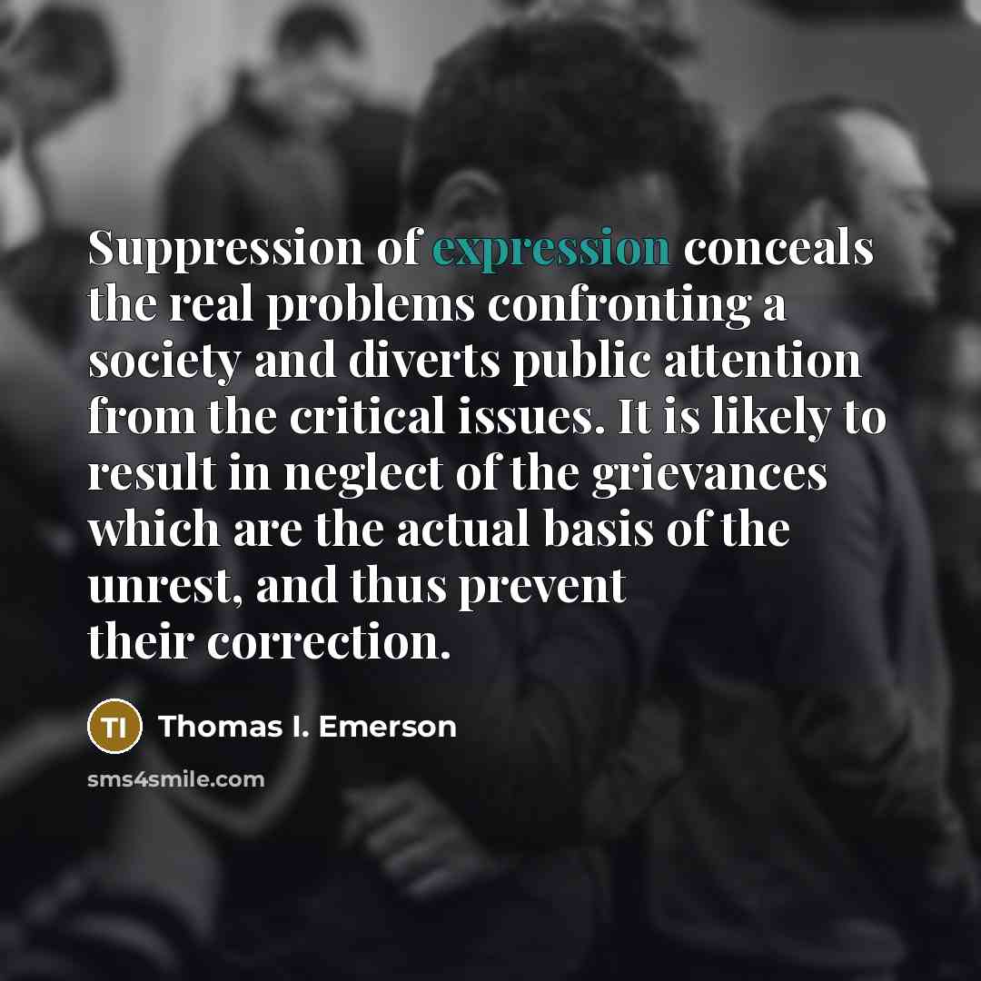 “Suppression of expression conceals the real problems confronting a society and diverts public attention from the critical issues. It is likely to result in neglect of the grievances which are the actual basis of the unrest, and thus prevent their correction.” quote by Thomas I. Emerson