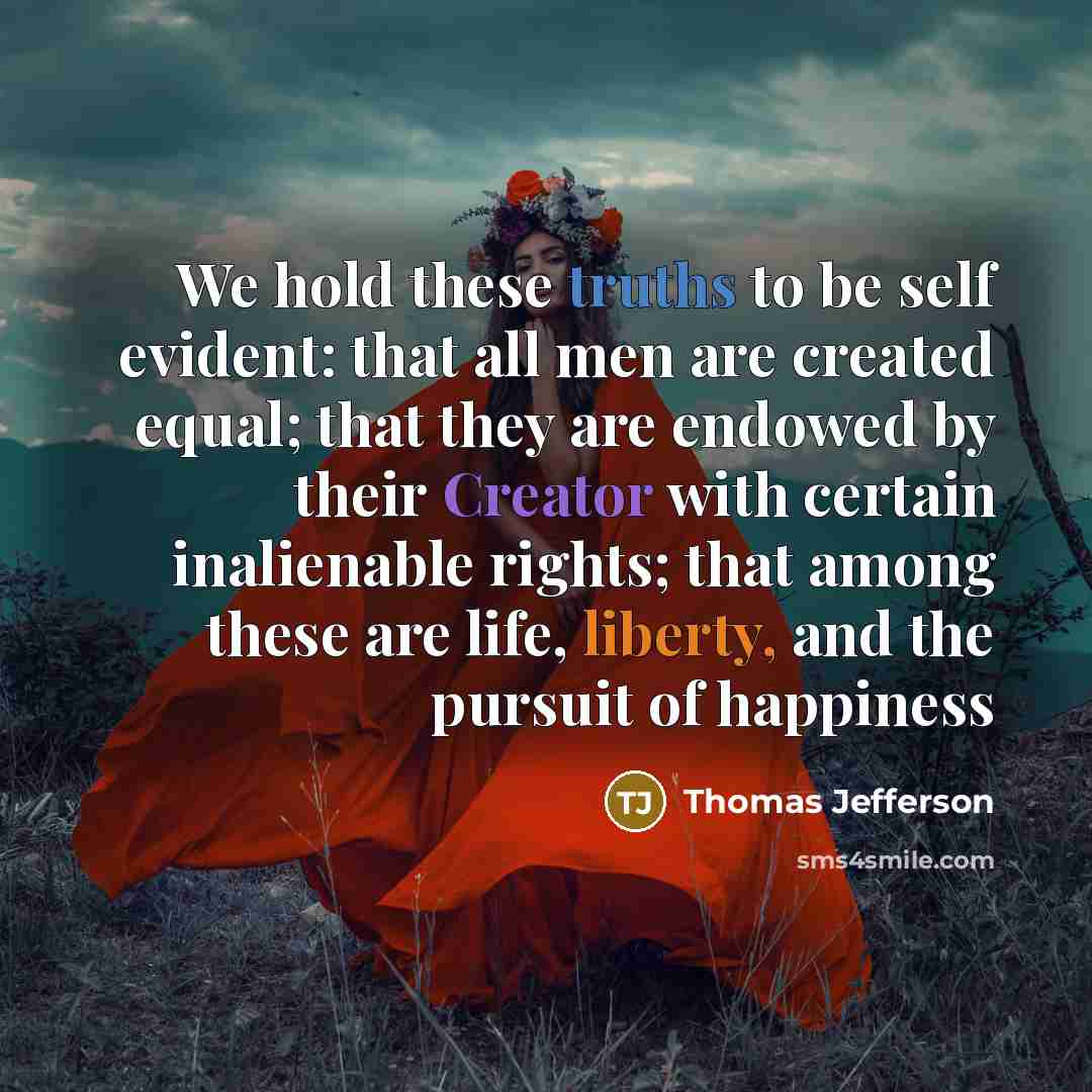 “We hold these truths to be self evident: that all men are created equal; that they are endowed by their Creator with certain inalienable rights; that among these are life, liberty, and the pursuit of happiness” quote by Thomas Jefferson