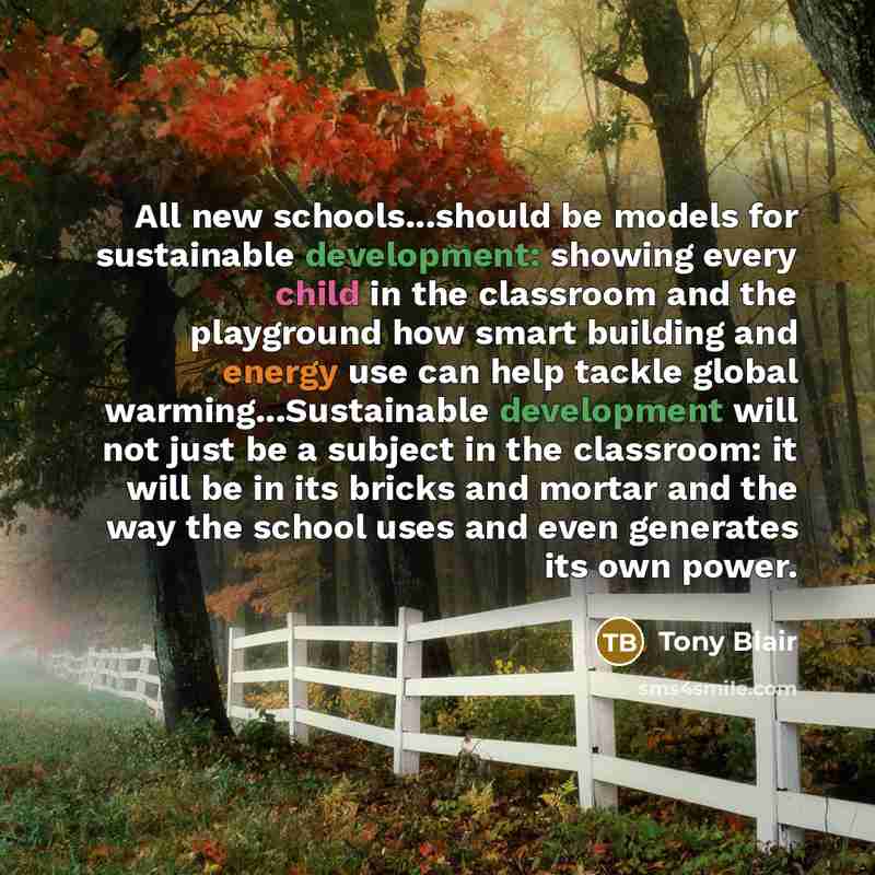 “All new schools...should be models for sustainable development: showing every child in the classroom and the playground how smart building and energy use can help tackle global warming...Sustainable development will not just be a subject in the classroom: it will be in its bricks and mortar and…” quote by Tony Blair