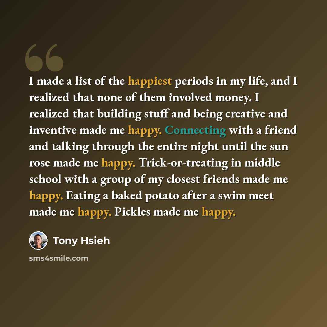 “I made a list of the happiest periods in my life, and I realized that none of them involved money. I realized that building stuff and being creative and inventive made me happy. Connecting with a friend and talking through the entire night until the sun rose made me happy. Trick-or-treating in…” quote by Tony Hsieh