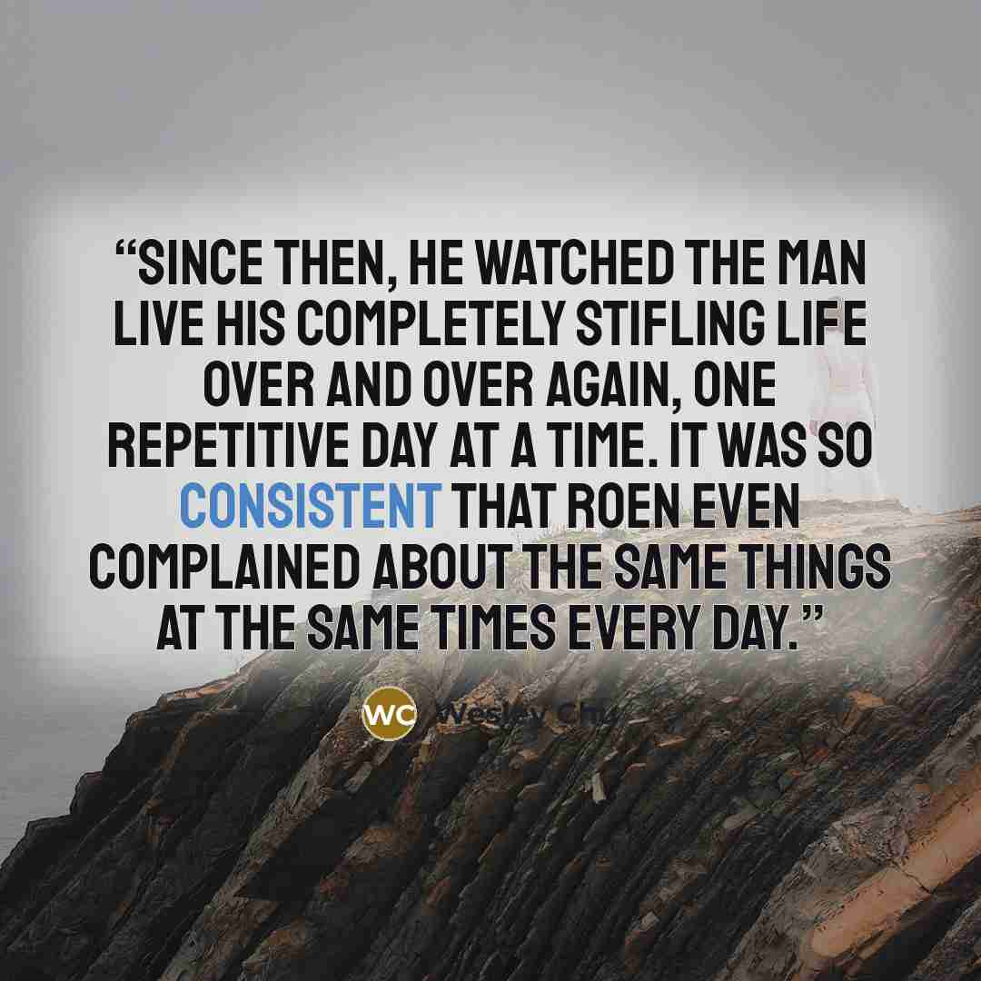 “Since then, he watched the man live his completely stifling life over and over again, one repetitive day at a time. It was so consistent that Roen even complained about the same things at the same times every day.” quote by Wesley Chu