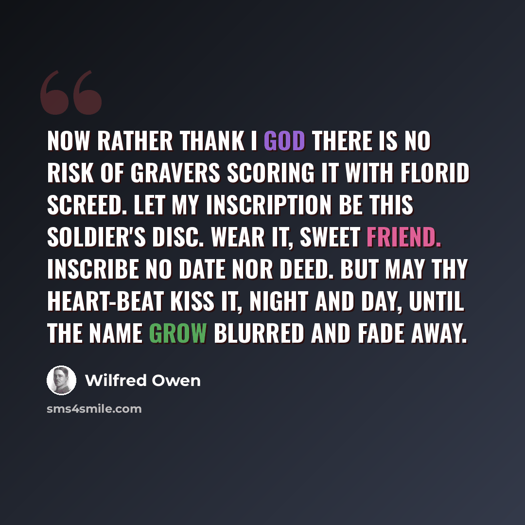 “Now rather thank I God there is no risk Of gravers scoring it with florid screed. Let my inscription be this soldier's disc. Wear it, sweet friend. Inscribe no date nor deed. But may thy heart-beat kiss it, night and day, Until the name grow blurred and fade away.” quote by Wilfred Owen