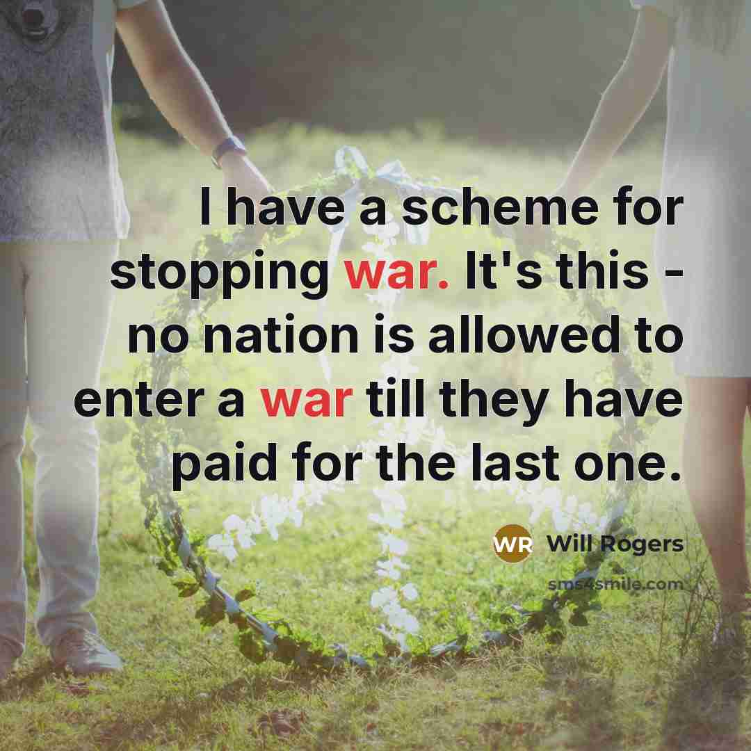 “I have a scheme for stopping war. It's this - no nation is allowed to enter a war till they have paid for the last one.” quote by Will Rogers