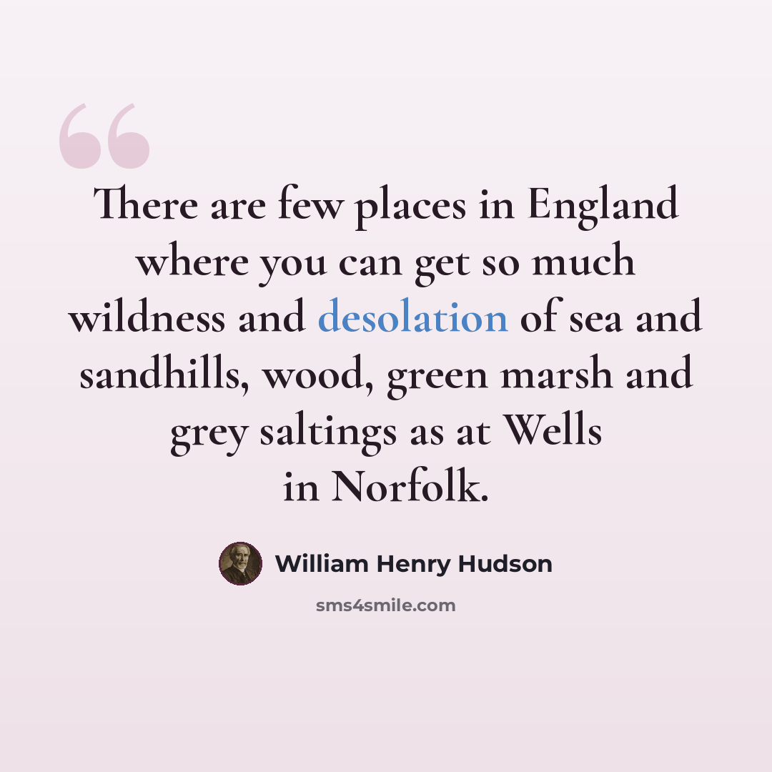 “There are few places in England where you can get so much wildness and desolation of sea and sandhills, wood, green marsh and grey saltings as at Wells in Norfolk.” quote by William Henry Hudson