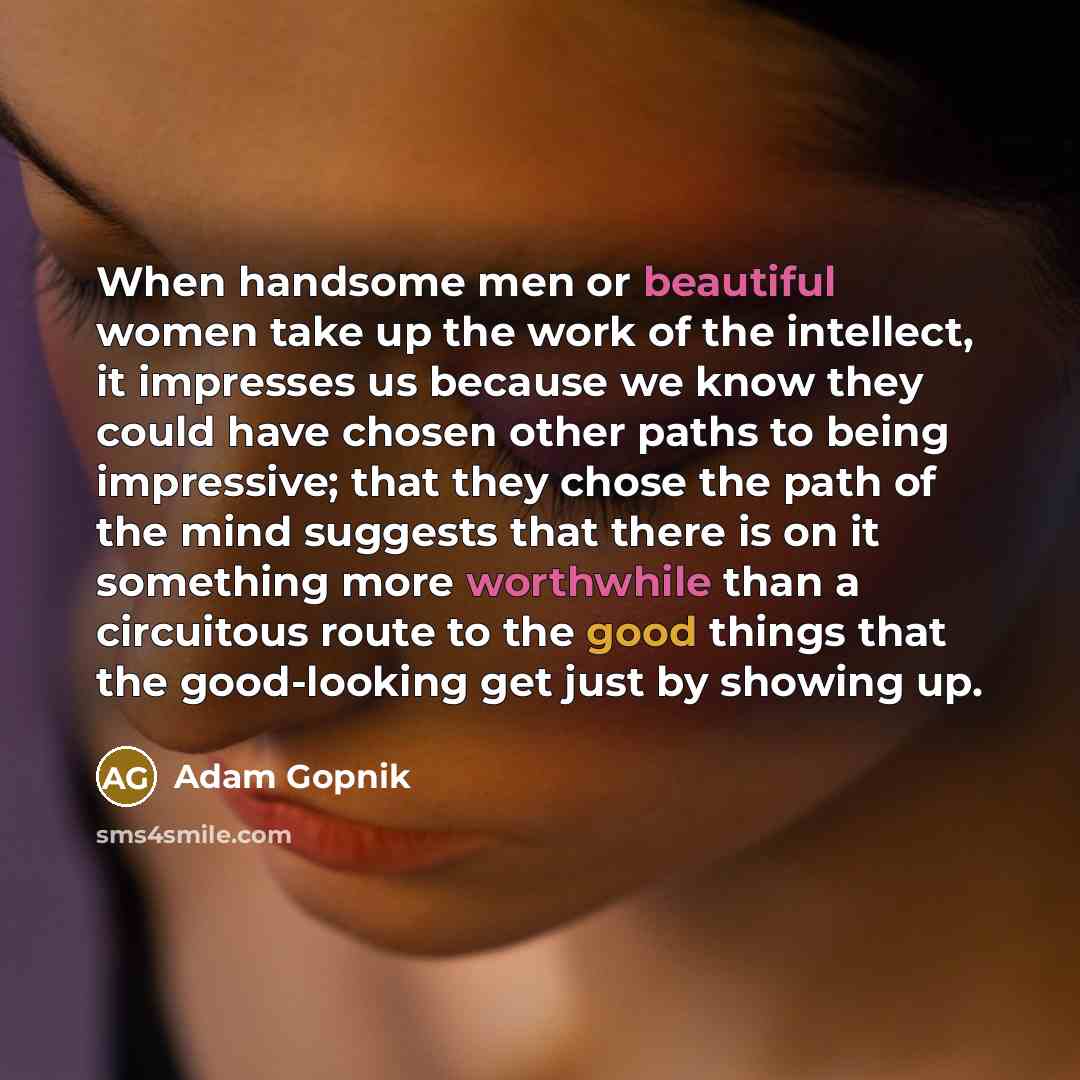 “When handsome men or beautiful women take up the work of the intellect, it impresses us because we know they could have chosen other paths to being impressive; that they chose the path of the mind suggests that there is on it something more worthwhile than a circuitous route to the good things…” quote by Adam Gopnik
