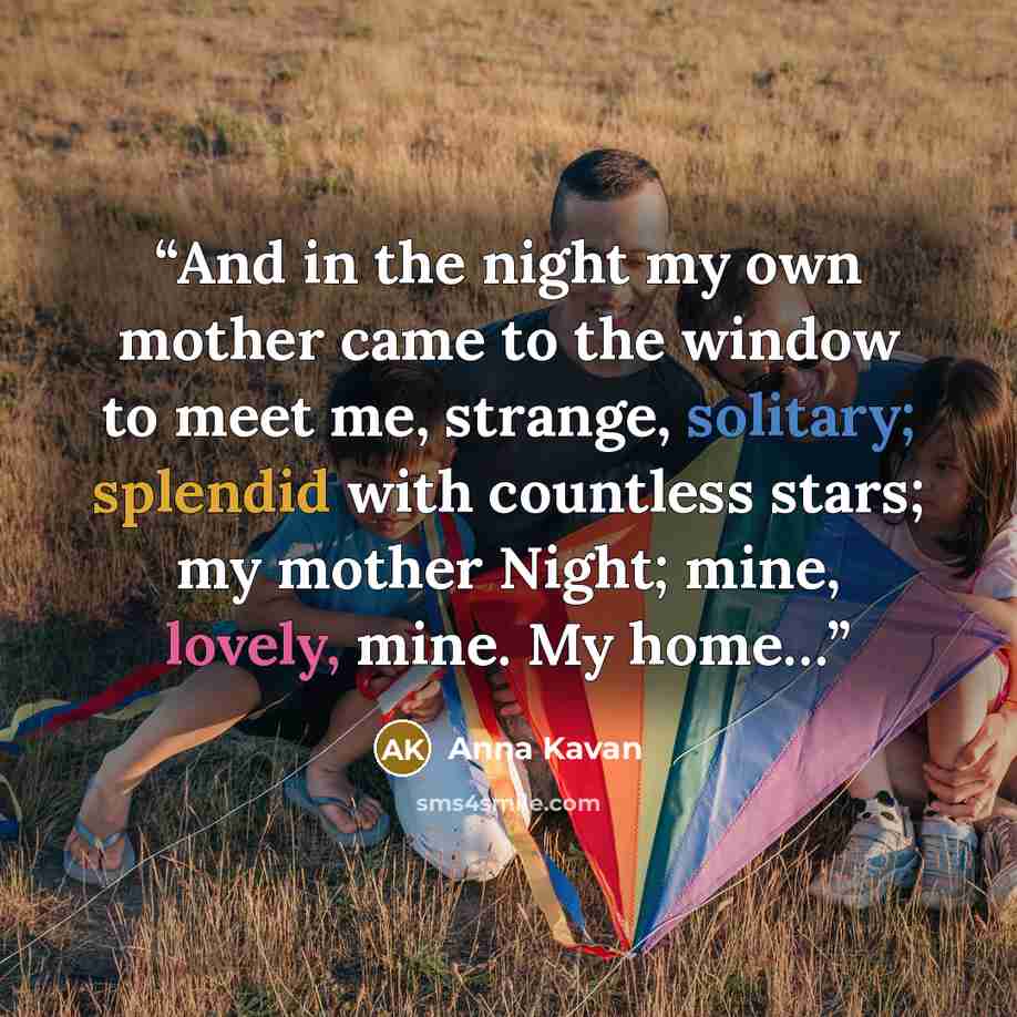 “And in the night my own mother came to the window to meet me, strange, solitary; splendid with countless stars; my mother Night; mine, lovely, mine. My home…” quote by Anna Kavan