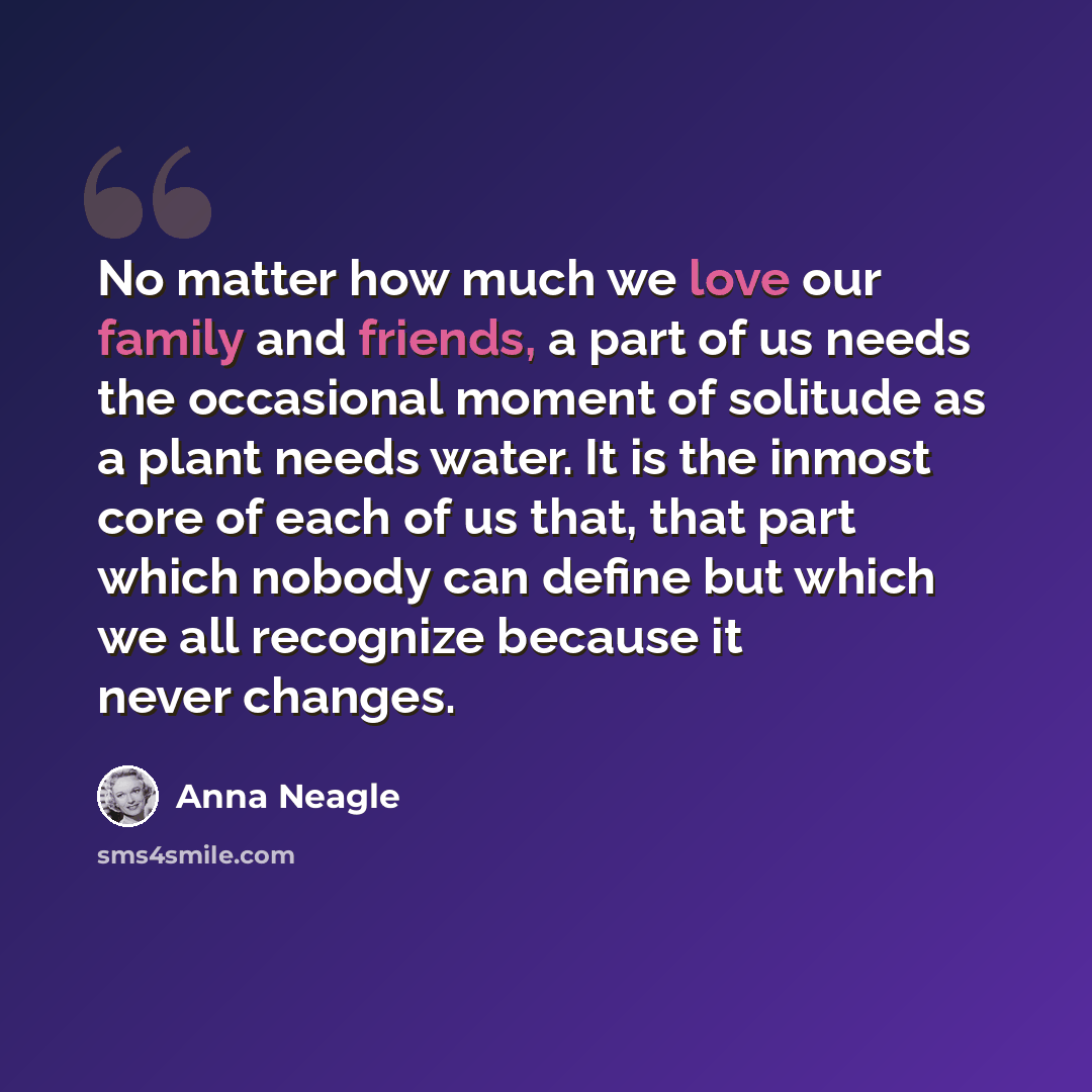 “No matter how much we love our family and friends, a part of us needs the occasional moment of solitude as a plant needs water. It is the inmost core of each of us that, that part which nobody can define but which we all recognize because it never changes.” quote by Anna Neagle