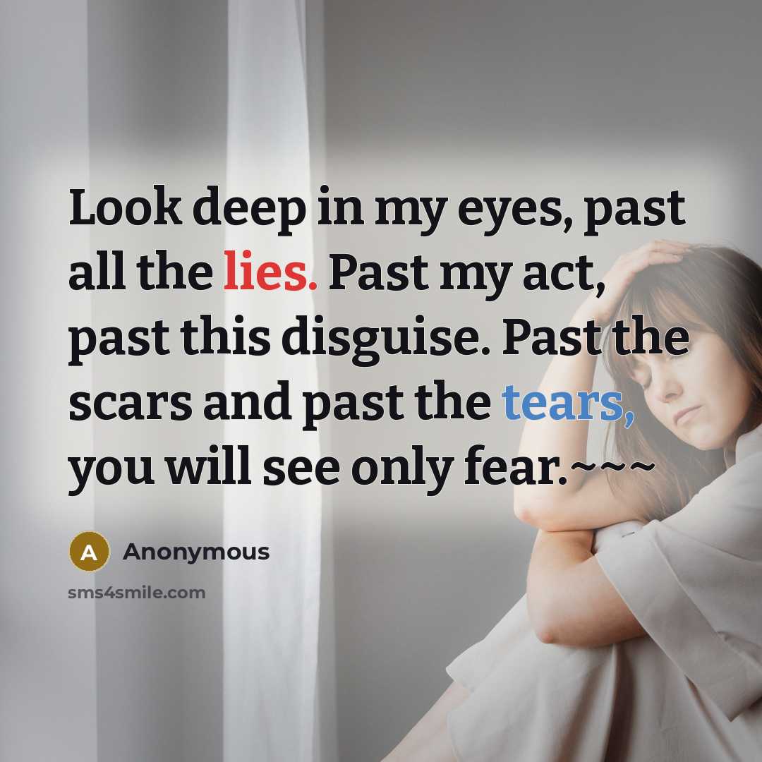 “Look deep in my eyes, past all the lies. Past my act, past this disguise. Past the scars and past the tears, you will see only fear.~~~” quote by Anonymous