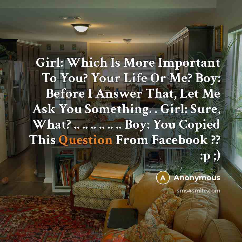 “Girl: Which Is More Important To You? Your Life Or Me? Boy: Before I Answer That, Let Me Ask You Something. . Girl: Sure, What? .. .. .. .. .. .. Boy: You Copied This Question From Facebook ?? :p ;)” quote by Anonymous