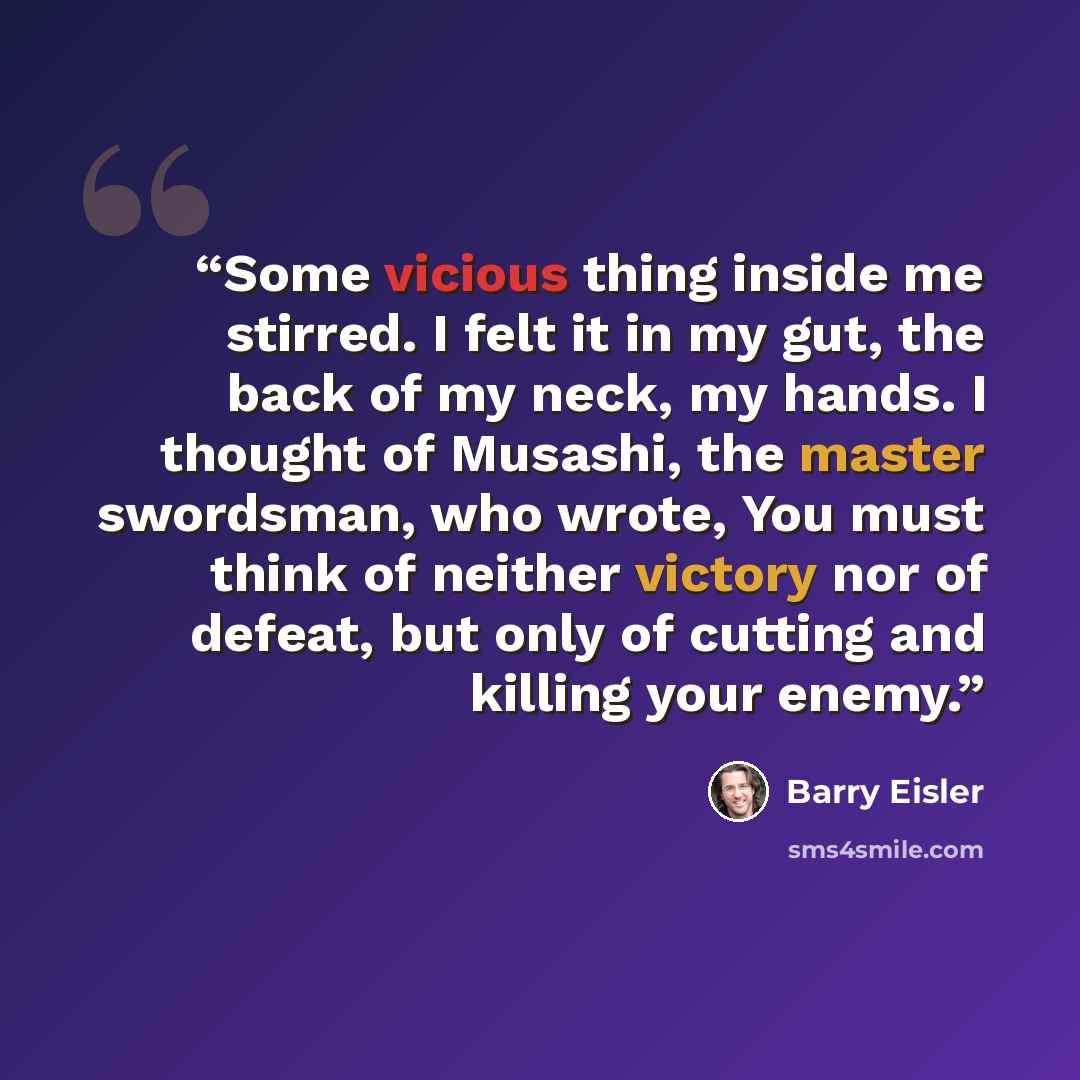 “Some vicious thing inside me stirred. I felt it in my gut, the back of my neck, my hands. I thought of Musashi, the master swordsman, who wrote, You must think of neither victory nor of defeat, but only of cutting and killing your enemy.” quote by Barry Eisler