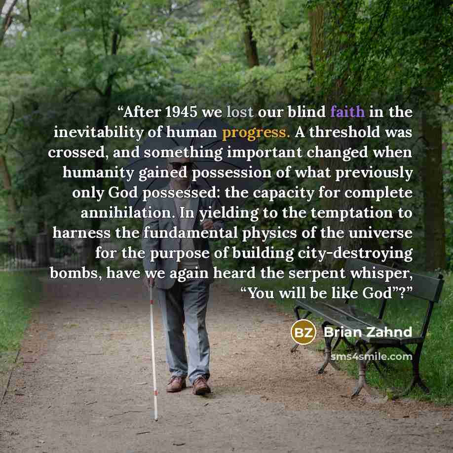 “After 1945 we lost our blind faith in the inevitability of human progress. A threshold was crossed, and something important changed when humanity gained possession of what previously only God possessed: the capacity for complete annihilation. In yielding to the temptation to harness the…” quote by Brian Zahnd