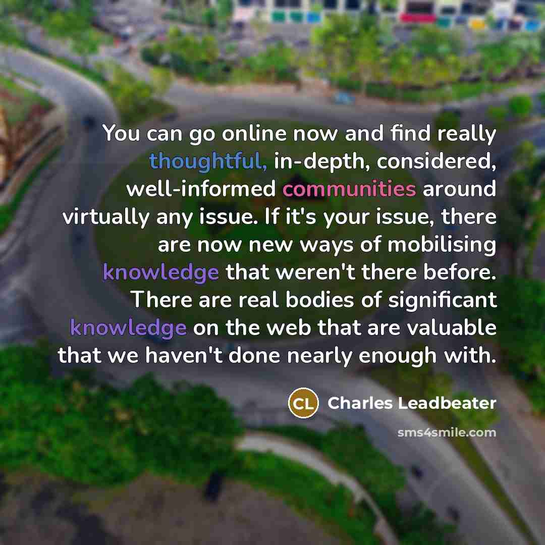 “You can go online now and find really thoughtful, in-depth, considered, well-informed communities around virtually any issue. If it's your issue, there are now new ways of mobilising knowledge that weren't there before. There are real bodies of significant knowledge on the web that are valuable…” quote by Charles Leadbeater