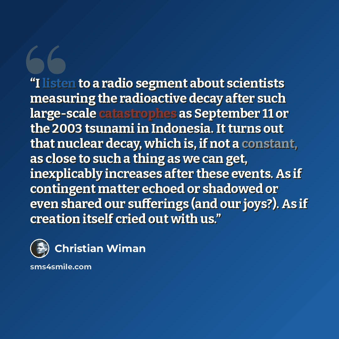 “I listen to a radio segment about scientists measuring the radioactive decay after such large-scale catastrophes as September 11 or the 2003 tsunami in Indonesia. It turns out that nuclear decay, which is, if not a constant, as close to such a thing as we can get, inexplicably increases after…” quote by Christian Wiman
