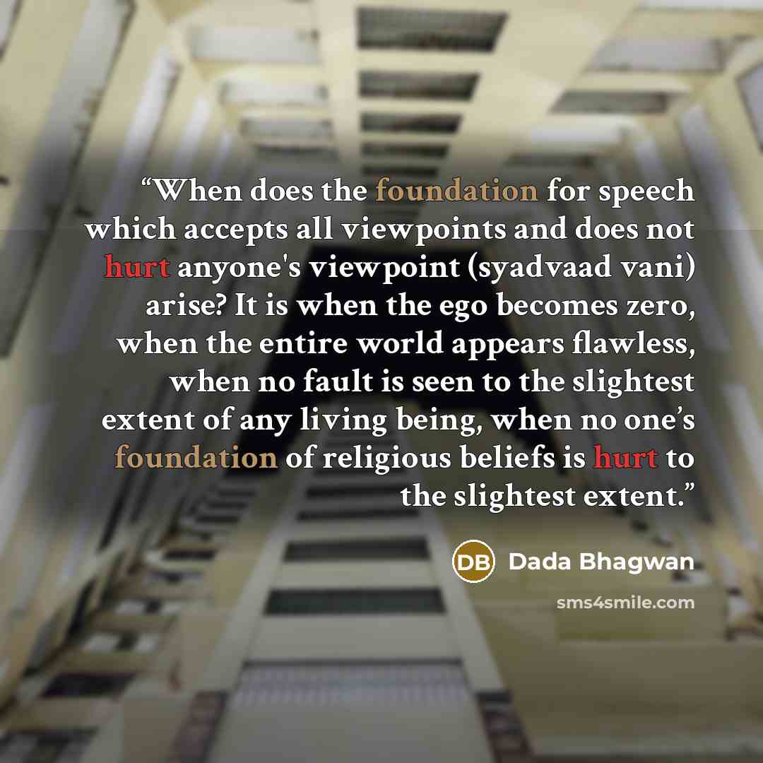 “When does the foundation for speech which accepts all viewpoints and does not hurt anyone's viewpoint (syadvaad vani) arise? It is when the ego becomes zero, when the entire world appears flawless, when no fault is seen to the slightest extent of any living being, when no one’s foundation of…” quote by Dada Bhagwan