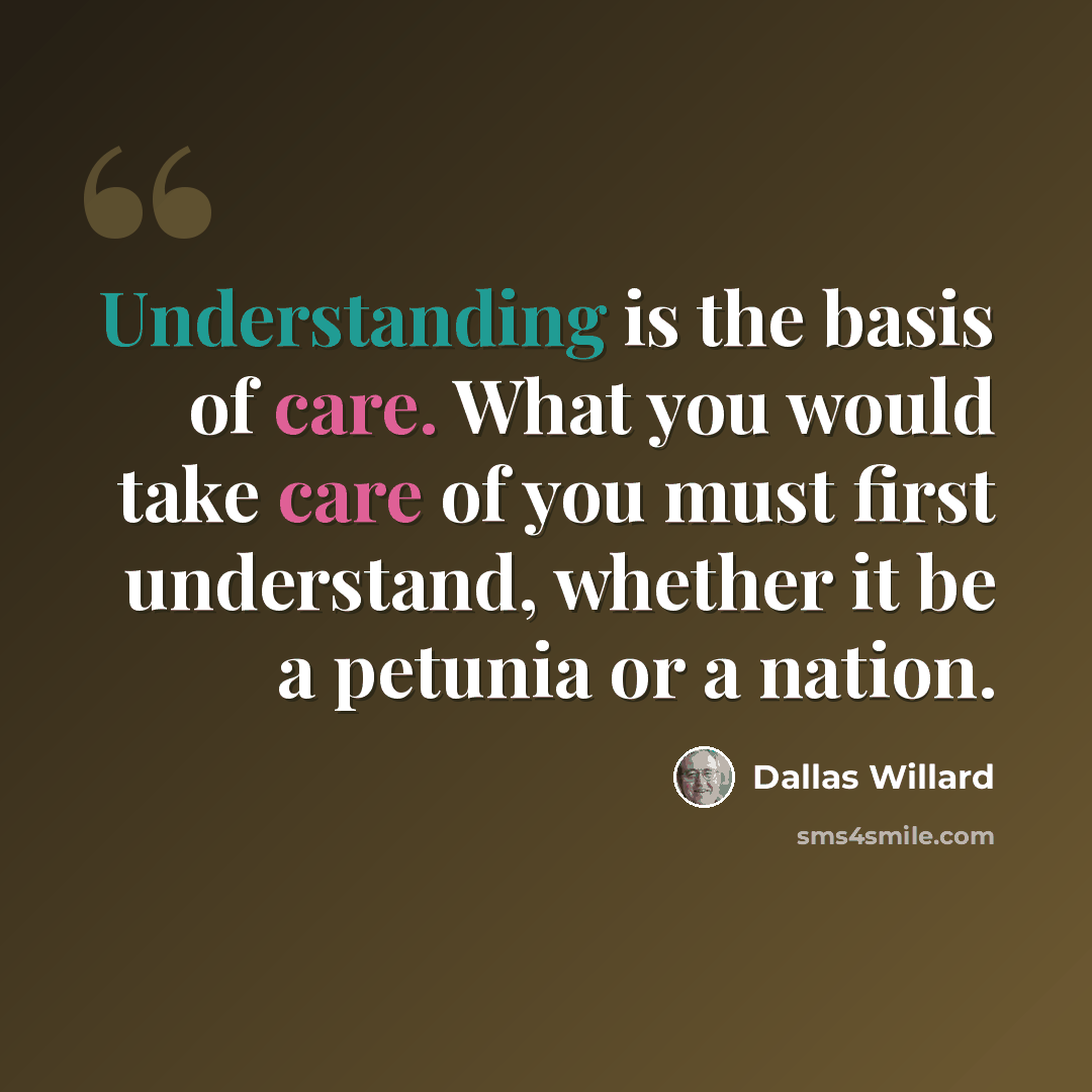 “Understanding is the basis of care. What you would take care of you must first understand, whether it be a petunia or a nation.” quote by Dallas Willard