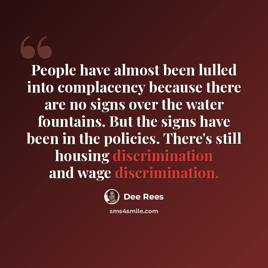 “People have almost been lulled into complacency because there are no signs over the water fountains. But the signs have been in the policies. There's still housing discrimination and wage discrimination.” quote by Dee Rees