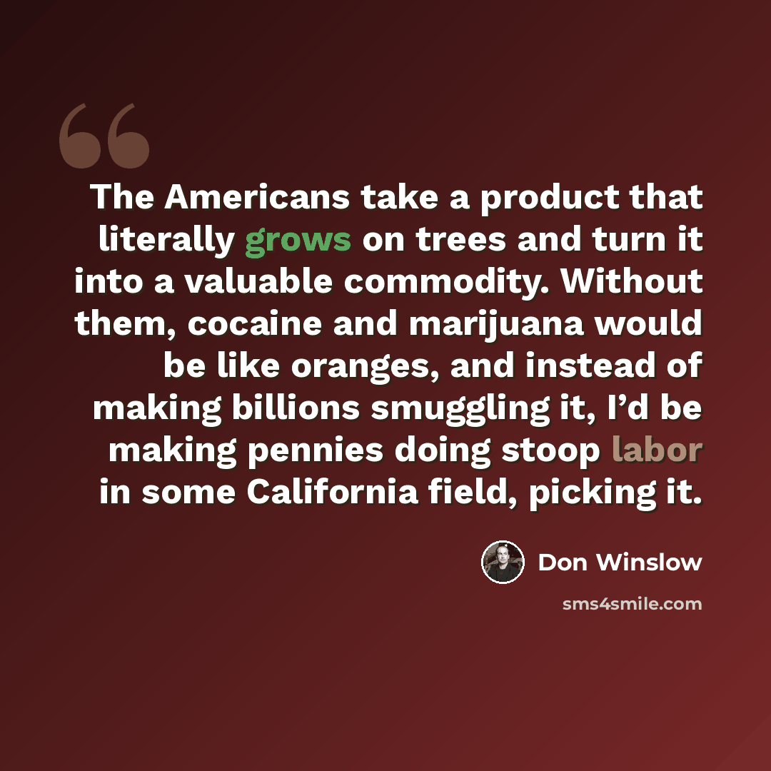 “The Americans take a product that literally grows on trees and turn it into a valuable commodity. Without them, cocaine and marijuana would be like oranges, and instead of making billions smuggling it, I’d be making pennies doing stoop labor in some California field, picking it.” quote by Don Winslow