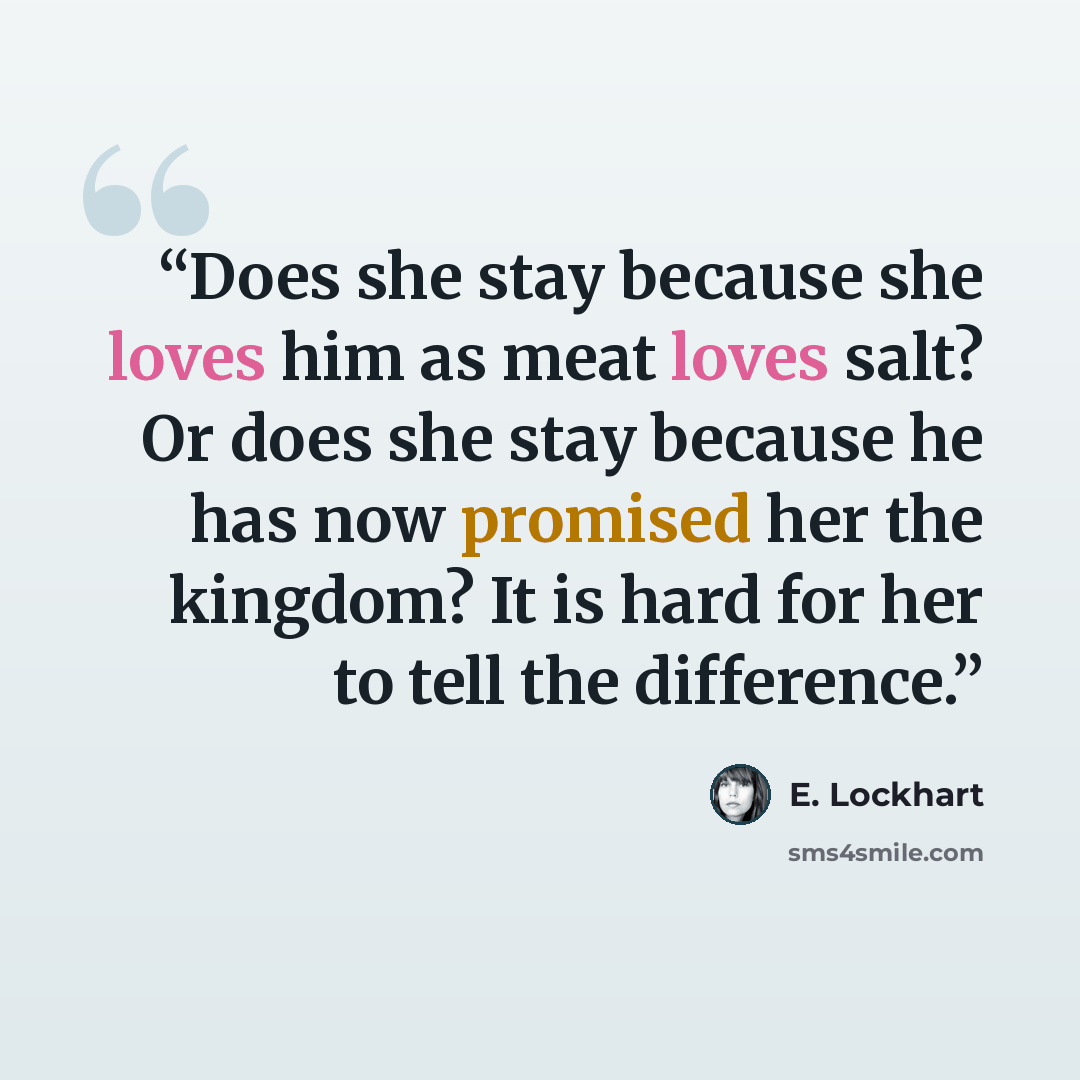 “Does she stay because she loves him as meat loves salt? Or does she stay because he has now promised her the kingdom? It is hard for her to tell the difference.” quote by E. Lockhart