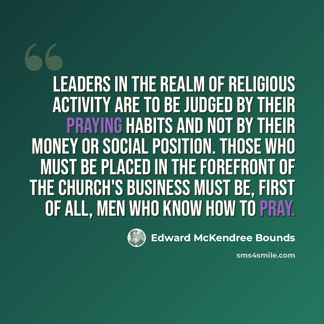 “Leaders in the realm of religious activity are to be judged by their praying habits and not by their money or social position. Those who must be placed in the forefront of the Church's business must be, first of all, men who know how to pray.” quote by Edward McKendree Bounds