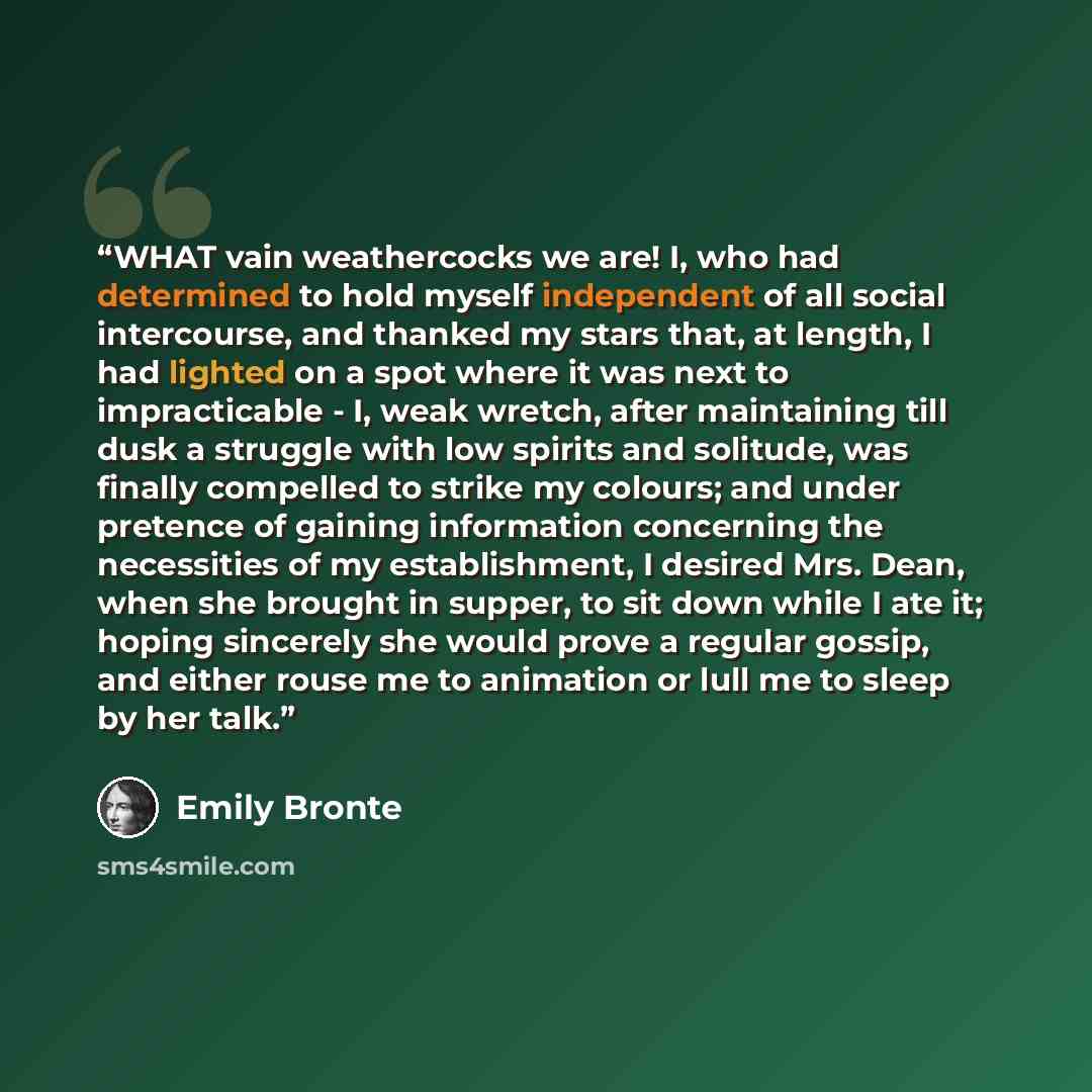 “WHAT vain weathercocks we are! I, who had determined to hold myself independent of all social intercourse, and thanked my stars that, at length, I had lighted on a spot where it was next to impracticable - I, weak wretch, after maintaining till dusk a struggle with low spirits and solitude, was…” quote by Emily Brontë