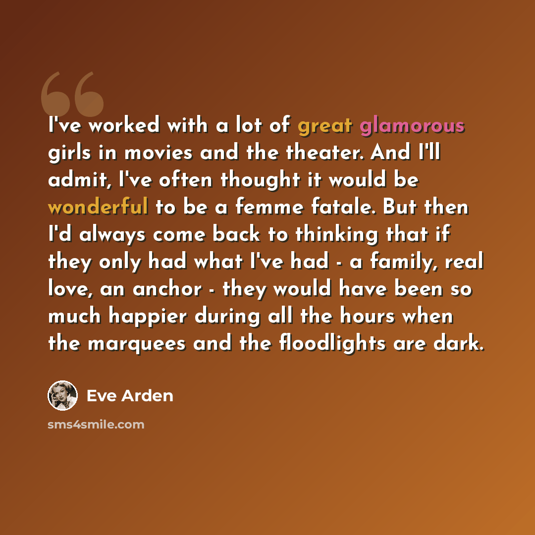 “I've worked with a lot of great glamorous girls in movies and the theater. And I'll admit, I've often thought it would be wonderful to be a femme fatale. But then I'd always come back to thinking that if they only had what I've had - a family, real love, an anchor - they would have been so much…” quote by Eve Arden