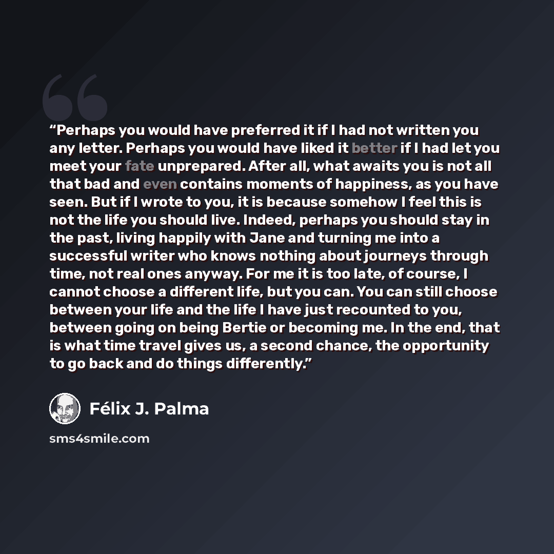 “Perhaps you would have preferred it if I had not written you any letter. Perhaps you would have liked it better if I had let you meet your fate unprepared. After all, what awaits you is not all that bad and even contains moments of happiness, as you have seen. But if I wrote to you, it is because…” quote by Félix J. Palma