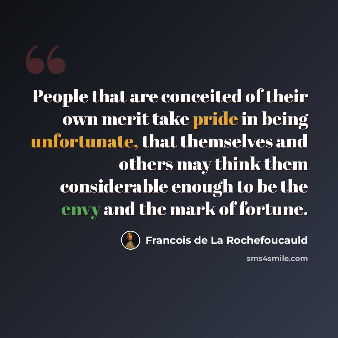 “People that are conceited of their own merit take pride in being unfortunate, that themselves and others may think them considerable enough to be the envy and the mark of fortune.” quote by Francois de La Rochefoucauld