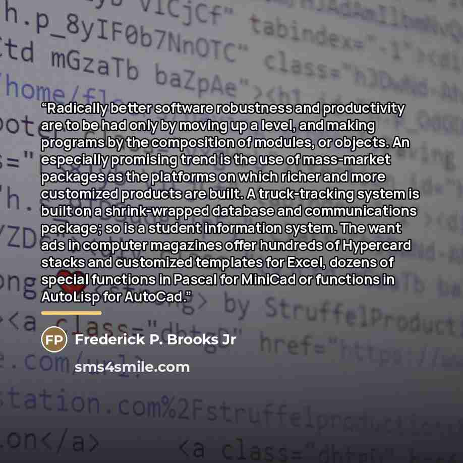 “Radically better software robustness and productivity are to be had only by moving up a level, and making programs by the composition of modules, or objects. An especially promising trend is the use of mass-market packages as the platforms on which richer and more customized products are built. A…” quote by Frederick P. Brooks Jr