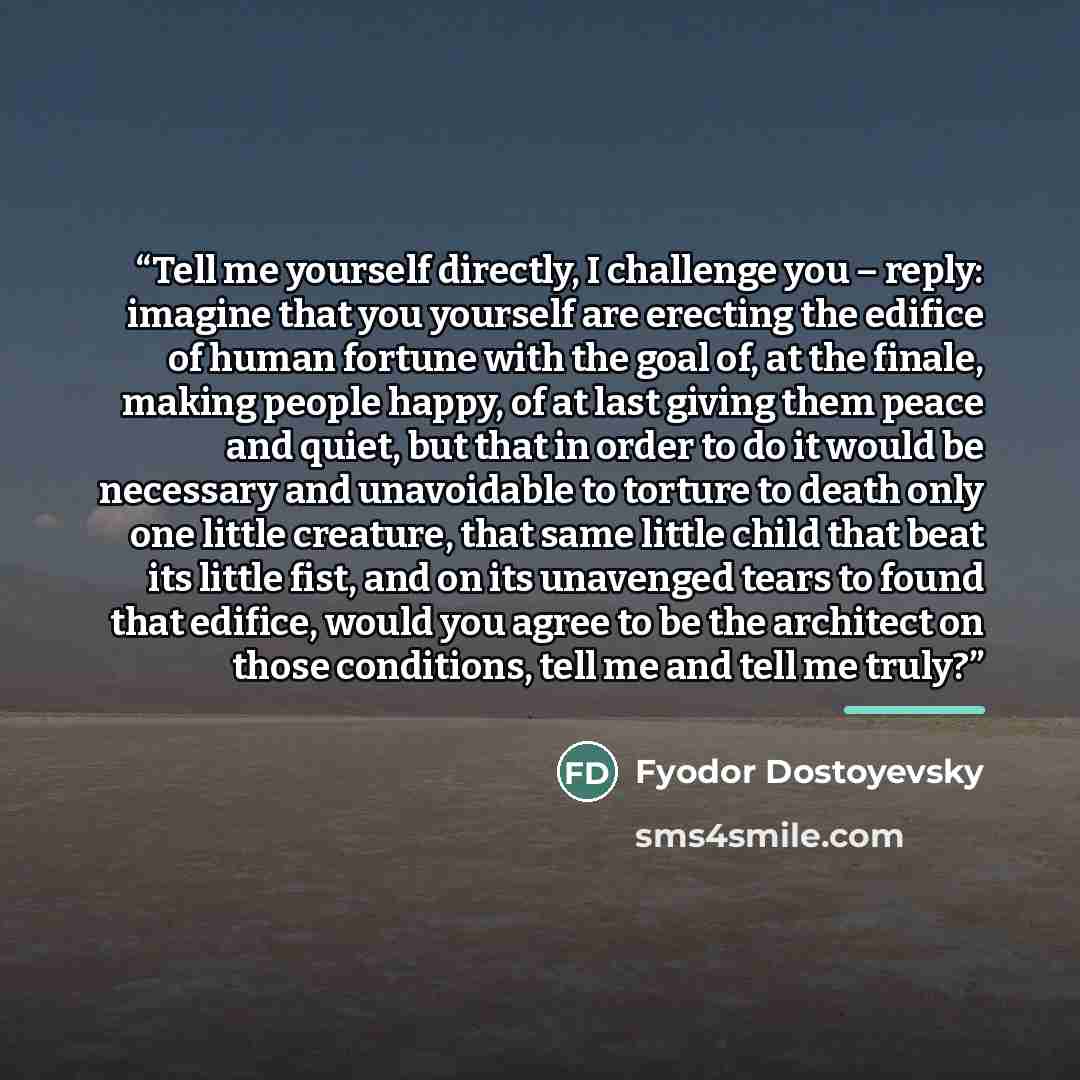 “Tell me yourself directly, I challenge you – reply: imagine that you yourself are erecting the edifice of human fortune with the goal of, at the finale, making people happy, of at last giving them peace and quiet, but that in order to do it would be necessary and unavoidable to torture to death…” quote by Fyodor Dostoyevsky