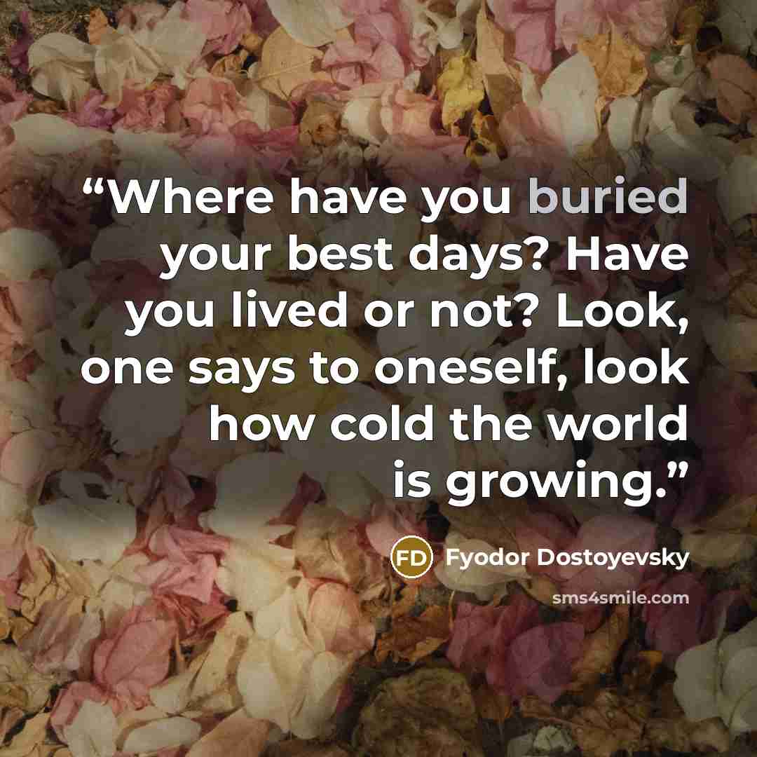 “Where have you buried your best days? Have you lived or not? Look, one says to oneself, look how cold the world is growing.” quote by Fyodor Dostoyevsky