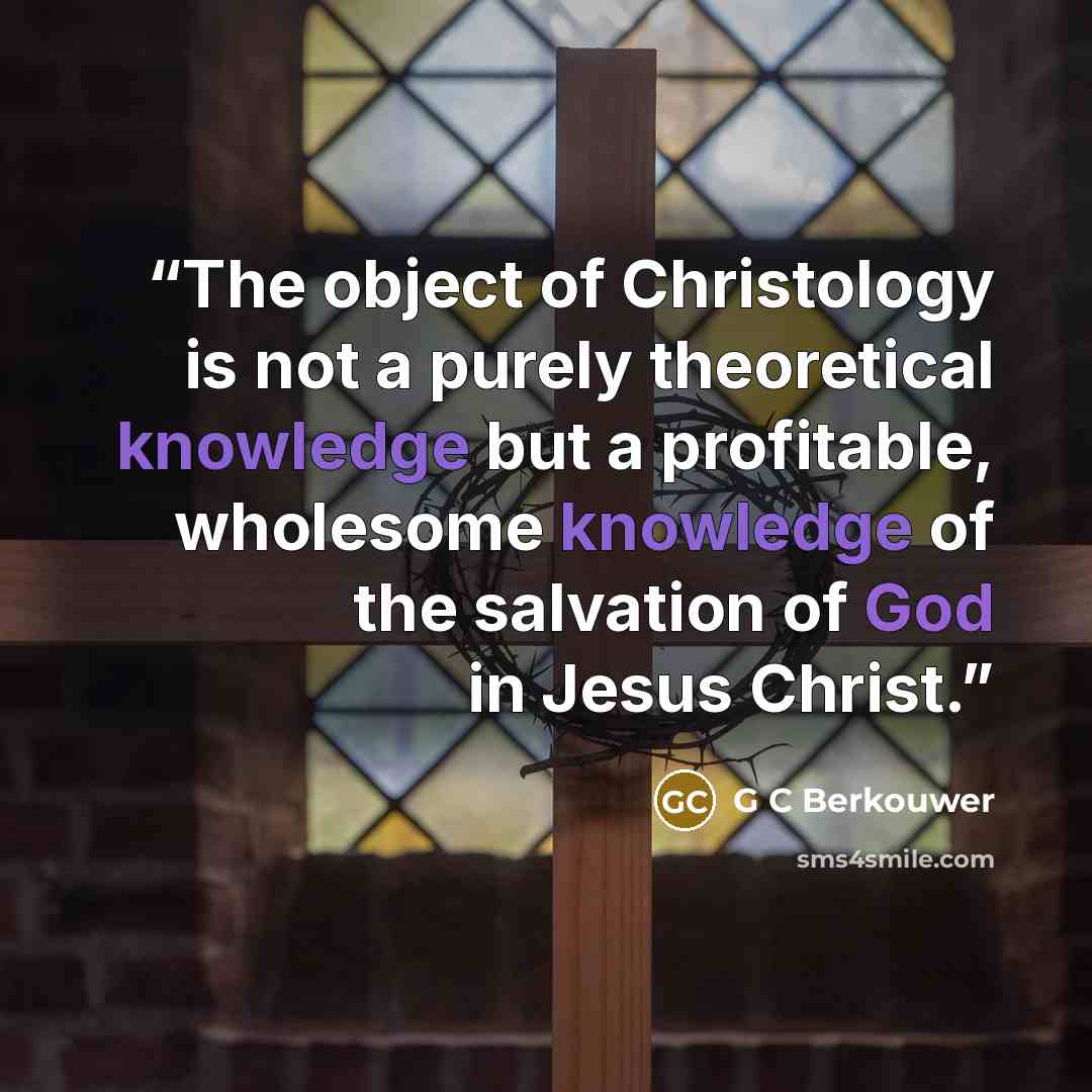“The object of Christology is not a purely theoretical knowledge but a profitable, wholesome knowledge of the salvation of God in Jesus Christ.” quote by G C Berkouwer