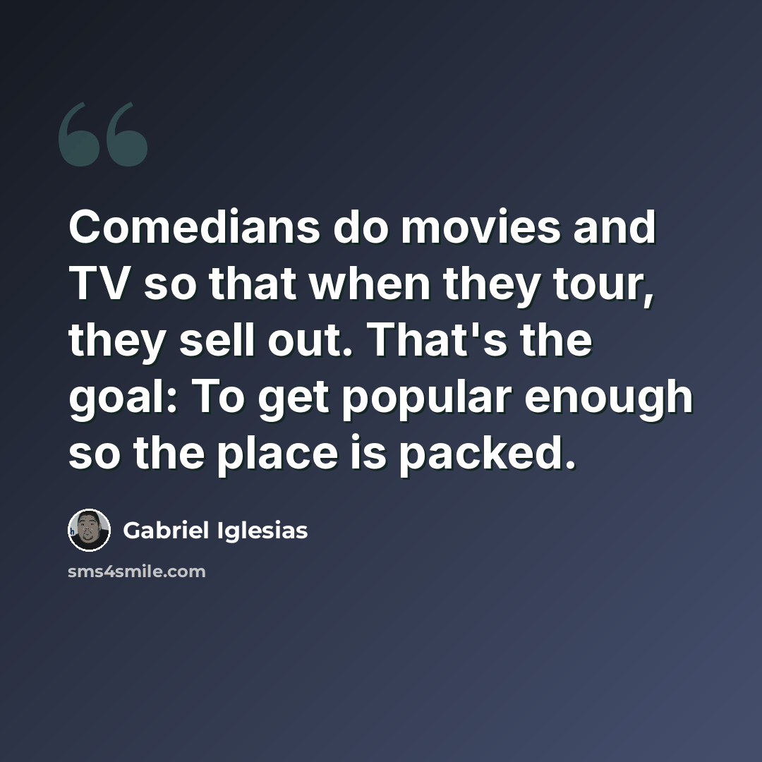“Comedians do movies and TV so that when they tour, they sell out. That's the goal: To get popular enough so the place is packed.” quote by Gabriel Iglesias
