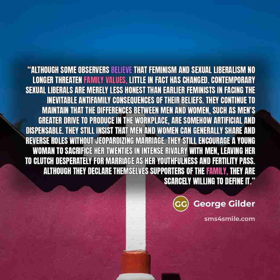 “Although some observers believe that feminism and sexual liberalism no longer threaten family values, little in fact has changed. Contemporary sexual liberals are merely less honest than earlier feminists in facing the inevitable antifamily consequences of their beliefs. They continue to maintain…” quote by George Gilder
