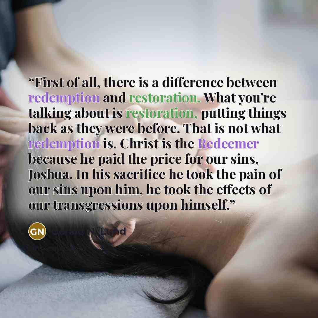 “First of all, there is a difference between redemption and restoration. What you're talking about is restoration, putting things back as they were before. That is not what redemption is. Christ is the Redeemer because he paid the price for our sins, Joshua. In his sacrifice he took the pain of our…” quote by Gerald N. Lund