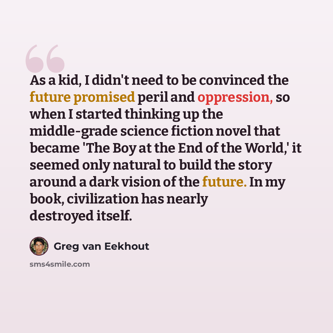 “As a kid, I didn't need to be convinced the future promised peril and oppression, so when I started thinking up the middle-grade science fiction novel that became 'The Boy at the End of the World,' it seemed only natural to build the story around a dark vision of the future. In my book…” quote by Greg van Eekhout