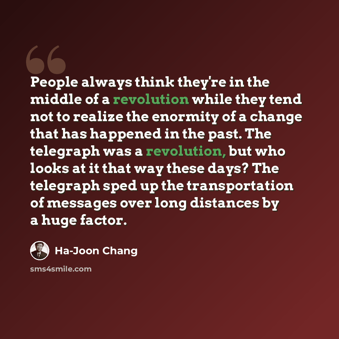 “People always think they're in the middle of a revolution while they tend not to realize the enormity of a change that has happened in the past. The telegraph was a revolution, but who looks at it that way these days? The telegraph sped up the transportation of messages over long distances by a…” quote by Ha-Joon Chang