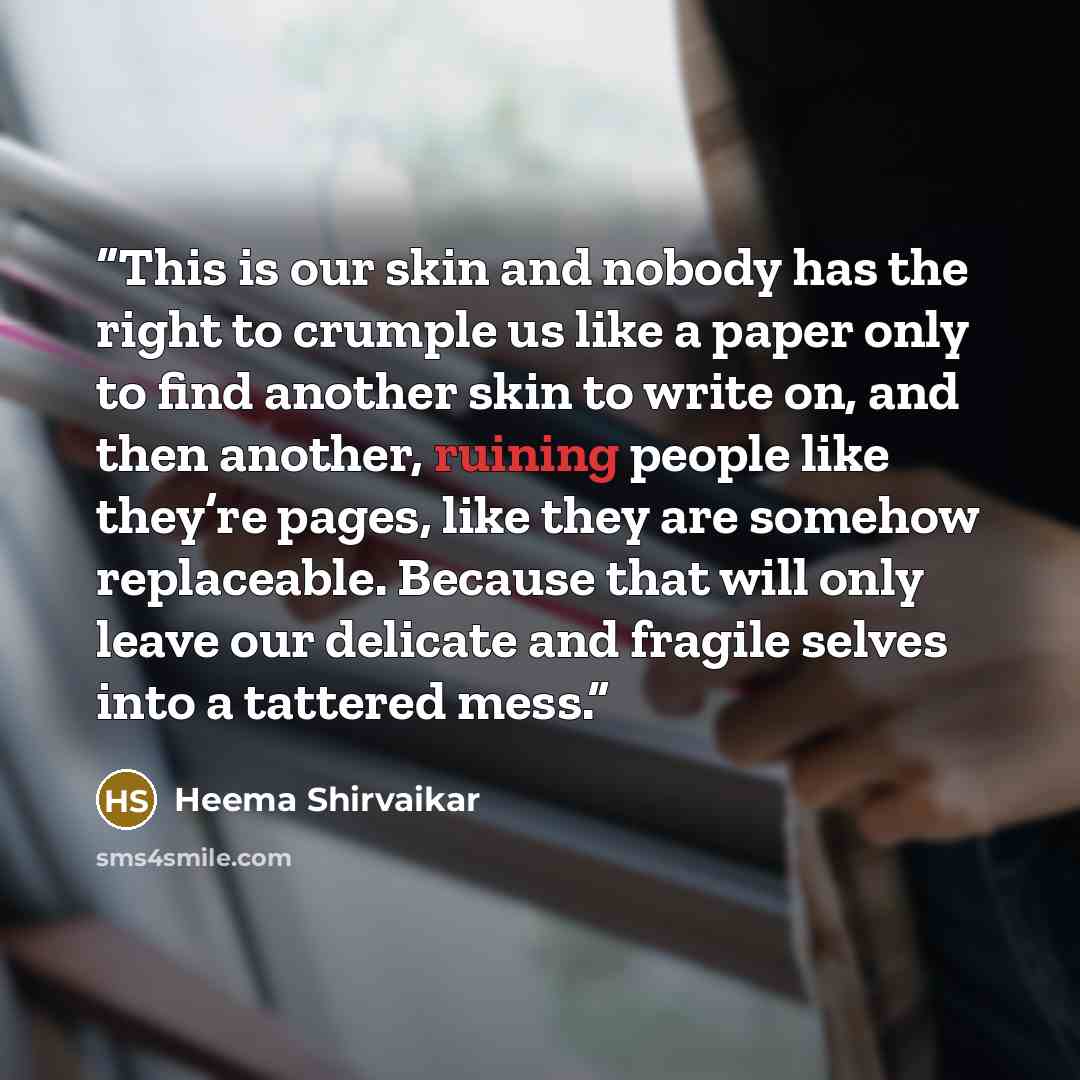 “This is our skin and nobody has the right to crumple us like a paper only to find another skin to write on, and then another, ruining people like they’re pages, like they are somehow replaceable. Because that will only leave our delicate and fragile selves into a tattered mess.” quote by Heema Shirvaikar