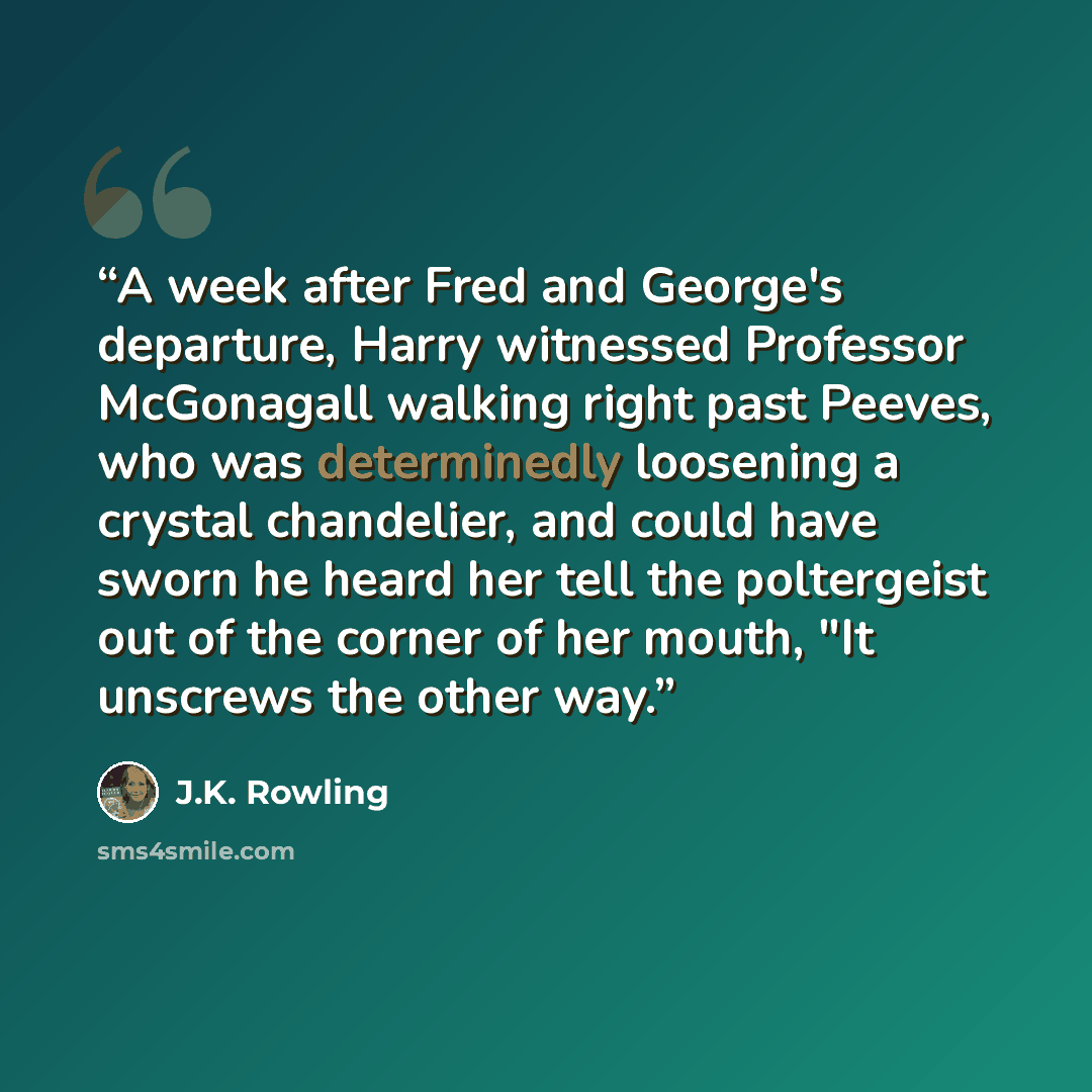 “A week after Fred and George's departure, Harry witnessed Professor McGonagall walking right past Peeves, who was determinedly loosening a crystal chandelier, and could have sworn he heard her tell the poltergeist out of the corner of her mouth, "It unscrews the other way.” quote by J.K. Rowling