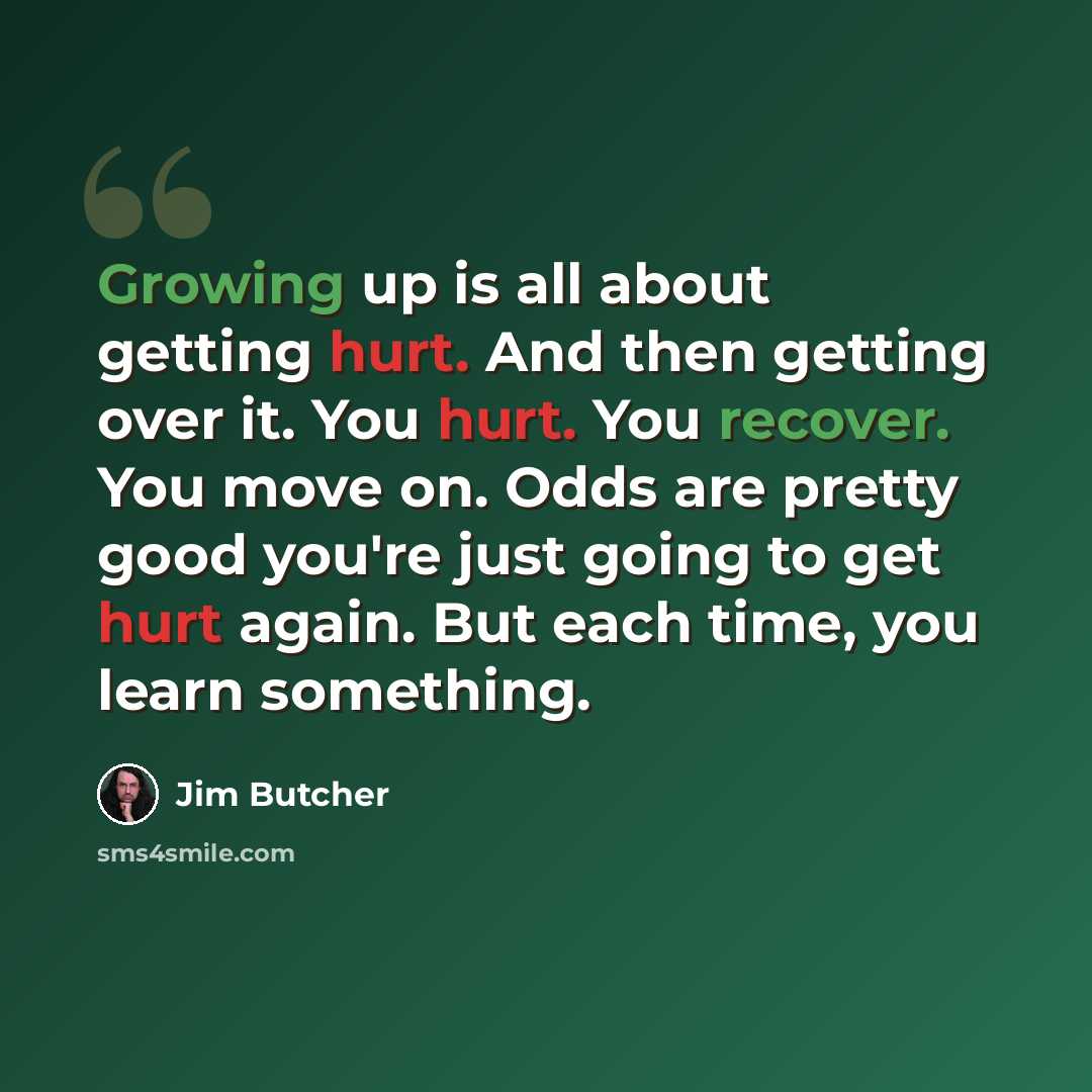 “Growing up is all about getting hurt. And then getting over it. You hurt. You recover. You move on. Odds are pretty good you're just going to get hurt again. But each time, you learn something.” quote by Jim Butcher