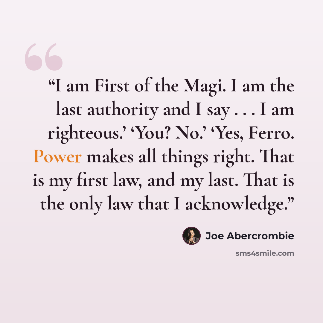 “I am First of the Magi. I am the last authority and I say . . . I am righteous.’ ‘You? No.’ ‘Yes, Ferro. Power makes all things right. That is my first law, and my last. That is the only law that I acknowledge.” quote by Joe Abercrombie