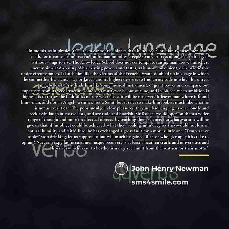 “In morals, as in physics, the stream cannot rise higher than its source. Christianity raises men from earth, for it comes from heaven; but human morality creeps, struts, or frets upon the earth's level, without wings to rise. The Knowledge School does not contemplate raising man above himself; it…” quote by John Henry Newman