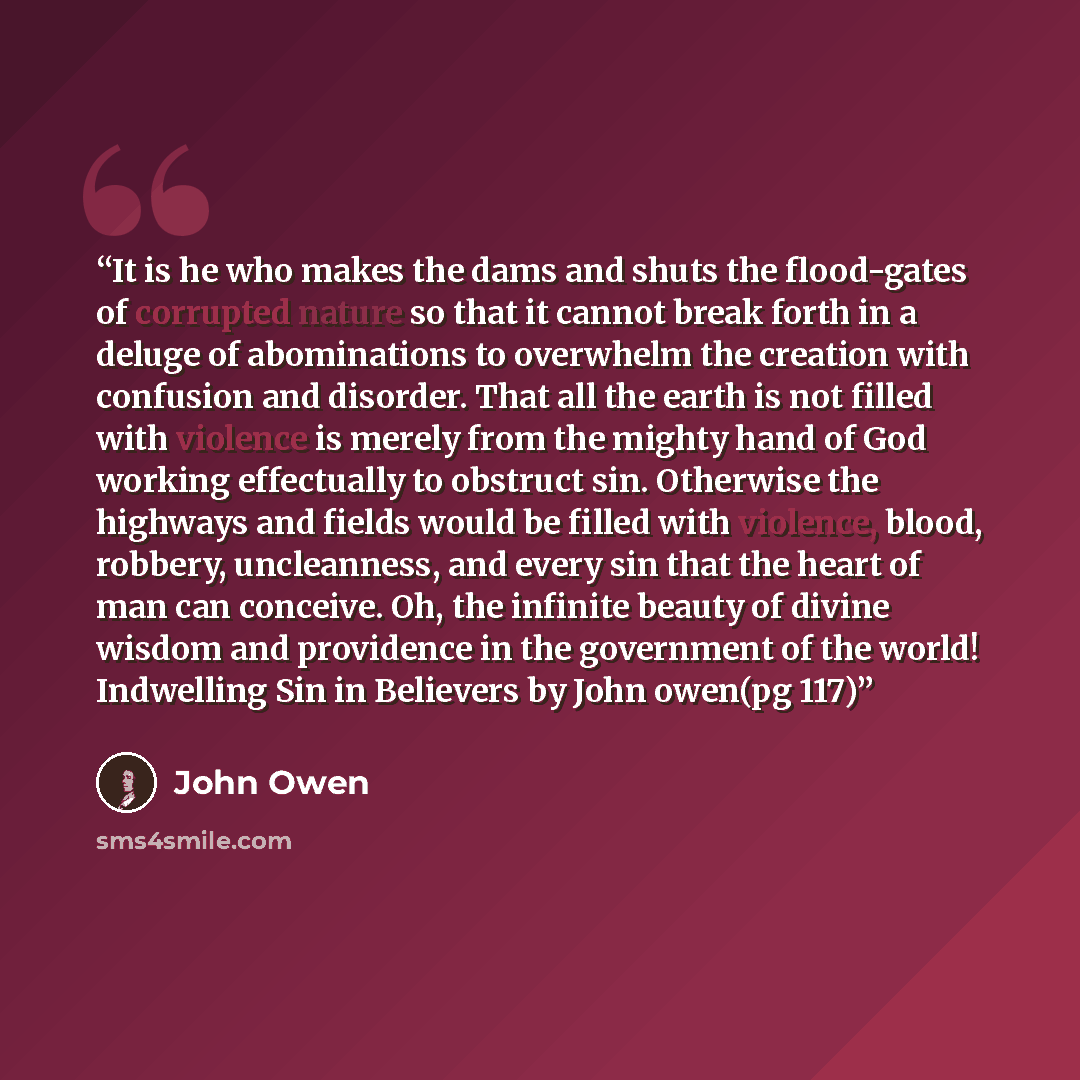 “It is he who makes the dams and shuts the flood-gates of corrupted nature so that it cannot break forth in a deluge of abominations to overwhelm the creation with confusion and disorder. That all the earth is not filled with violence is merely from the mighty hand of God working effectually to…” quote by john owen