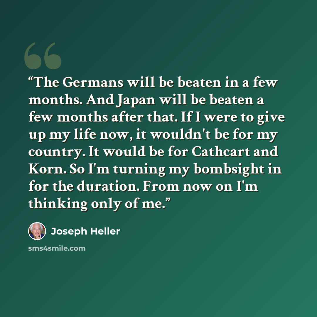 “The Germans will be beaten in a few months. And Japan will be beaten a few months after that. If I were to give up my life now, it wouldn't be for my country. It would be for Cathcart and Korn. So I'm turning my bombsight in for the duration. From now on I'm thinking only of me.” quote by Joseph Heller