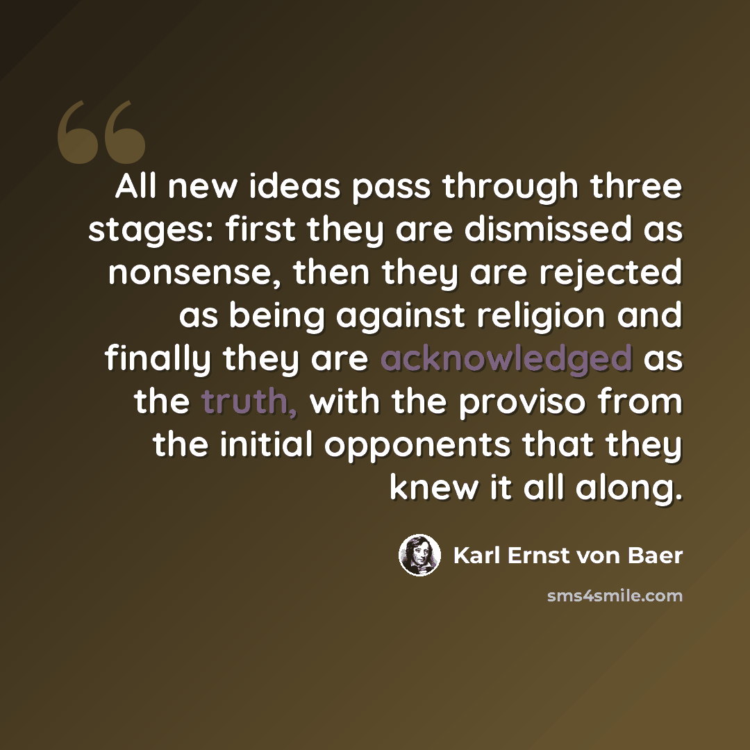 “All new ideas pass through three stages: first they are dismissed as nonsense, then they are rejected as being against religion and finally they are acknowledged as the truth, with the proviso from the initial opponents that they knew it all along.” quote by Karl Ernst von Baer
