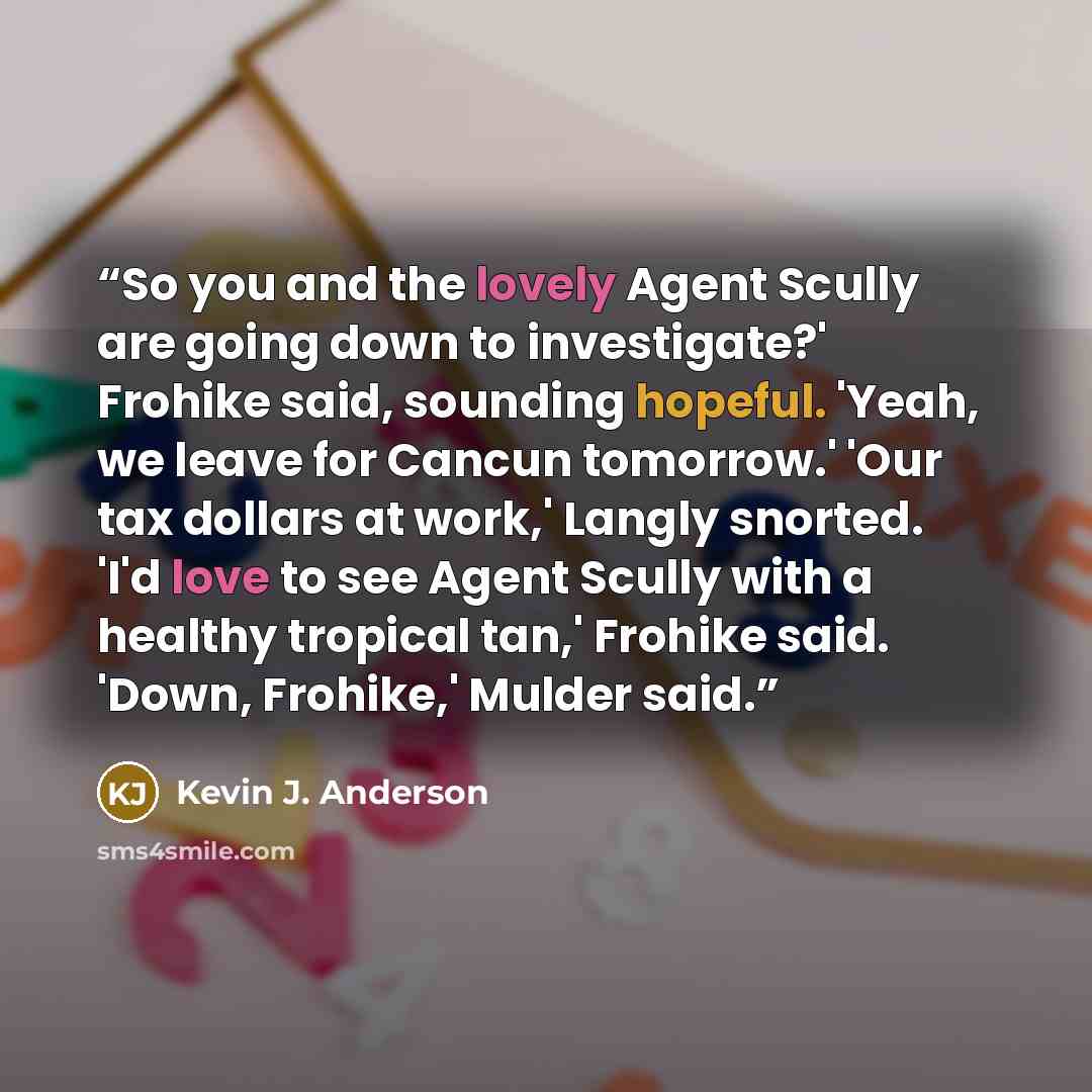 “So you and the lovely Agent Scully are going down to investigate?' Frohike said, sounding hopeful. 'Yeah, we leave for Cancun tomorrow.' 'Our tax dollars at work,' Langly snorted. 'I'd love to see Agent Scully with a healthy tropical tan,' Frohike said. 'Down, Frohike,' Mulder said.” quote by Kevin J. Anderson