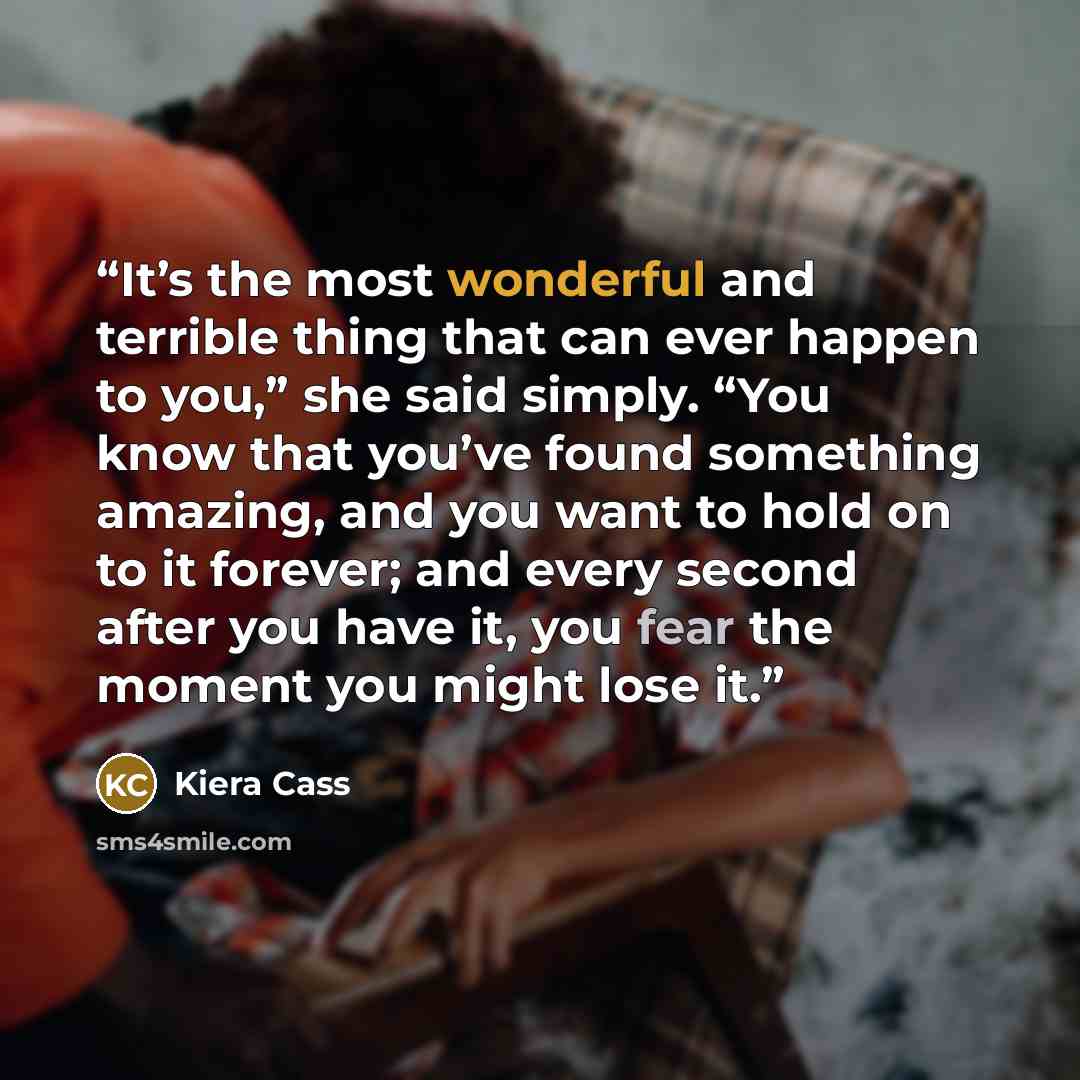 “It’s the most wonderful and terrible thing that can ever happen to you,” she said simply. “You know that you’ve found something amazing, and you want to hold on to it forever; and every second after you have it, you fear the moment you might lose it.” quote by Kiera Cass