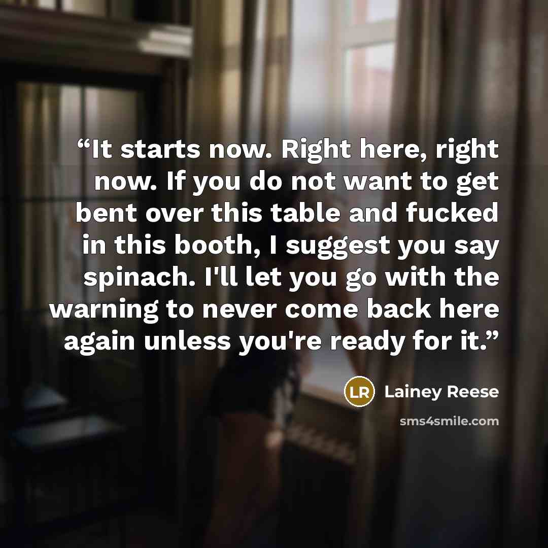 “It starts now. Right here, right now. If you do not want to get bent over this table and fucked in this booth, I suggest you say spinach. I'll let you go with the warning to never come back here again unless you're ready for it.” quote by Lainey Reese