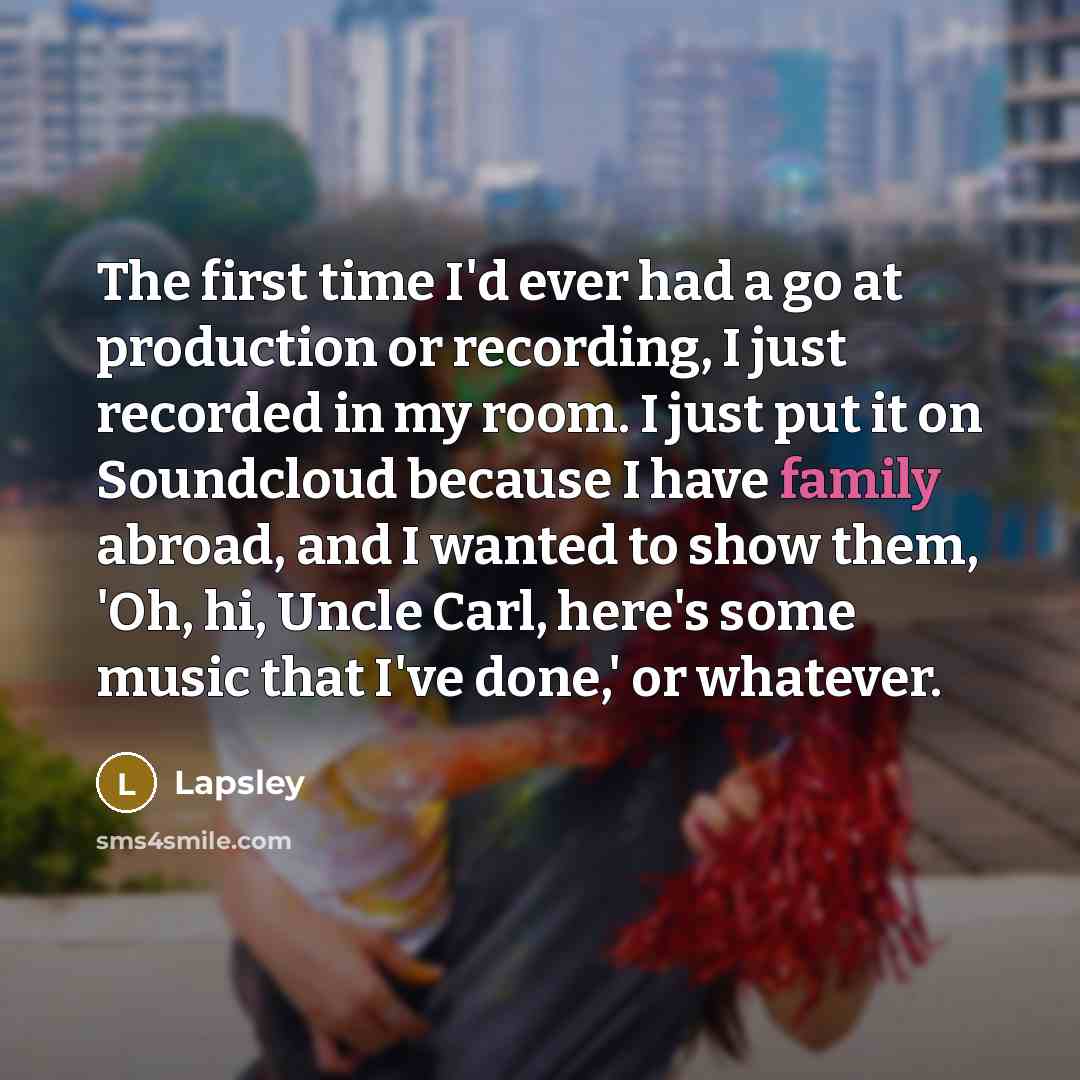 “The first time I'd ever had a go at production or recording, I just recorded in my room. I just put it on Soundcloud because I have family abroad, and I wanted to show them, 'Oh, hi, Uncle Carl, here's some music that I've done,' or whatever.” quote by Lapsley